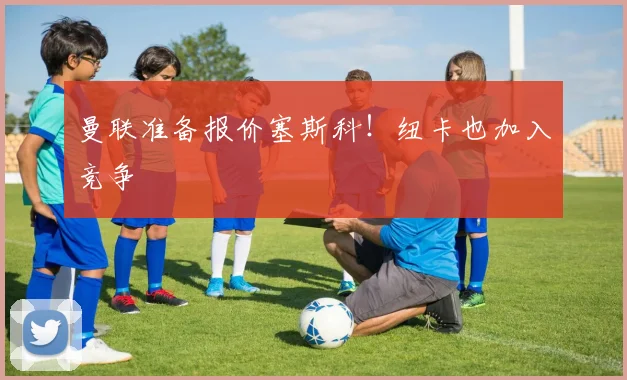 曼联准备报价塞斯科！纽卡也加入竞争